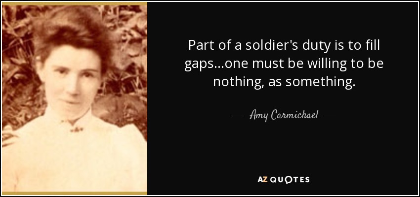 Part of a soldier's duty is to fill gaps...one must be willing to be nothing, as something. - Amy Carmichael