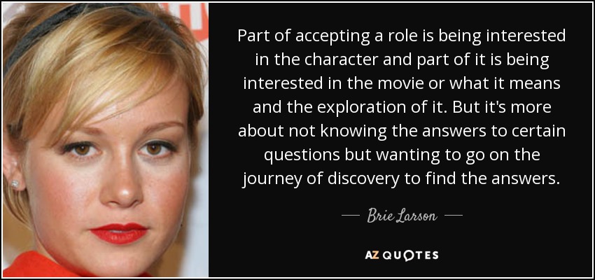 Part of accepting a role is being interested in the character and part of it is being interested in the movie or what it means and the exploration of it. But it's more about not knowing the answers to certain questions but wanting to go on the journey of discovery to find the answers. - Brie Larson