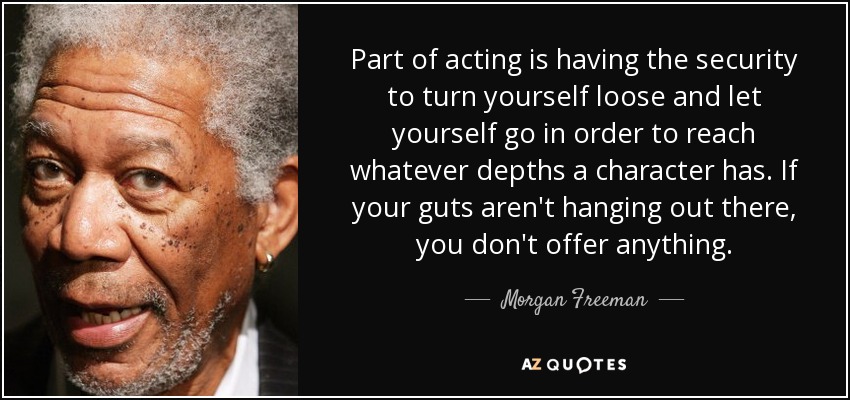 Part of acting is having the security to turn yourself loose and let yourself go in order to reach whatever depths a character has. If your guts aren't hanging out there, you don't offer anything. - Morgan Freeman