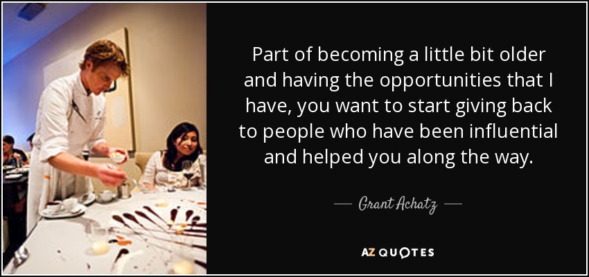 Part of becoming a little bit older and having the opportunities that I have, you want to start giving back to people who have been influential and helped you along the way. - Grant Achatz