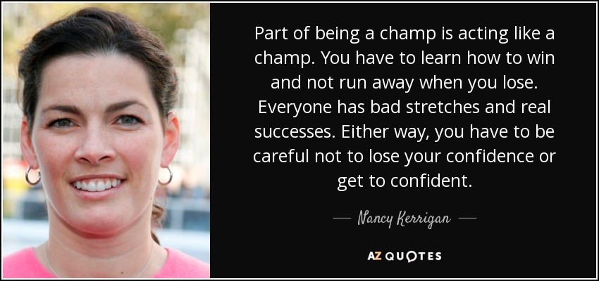 Part of being a champ is acting like a champ. You have to learn how to win and not run away when you lose. Everyone has bad stretches and real successes. Either way, you have to be careful not to lose your confidence or get to confident. - Nancy Kerrigan
