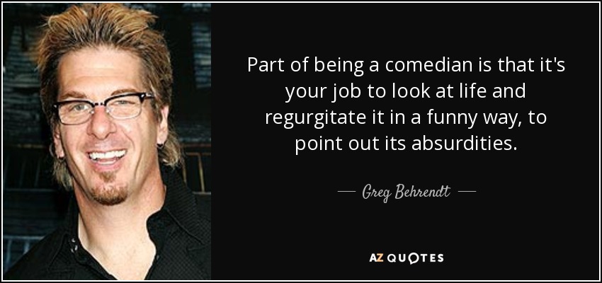 Part of being a comedian is that it's your job to look at life and regurgitate it in a funny way, to point out its absurdities. - Greg Behrendt