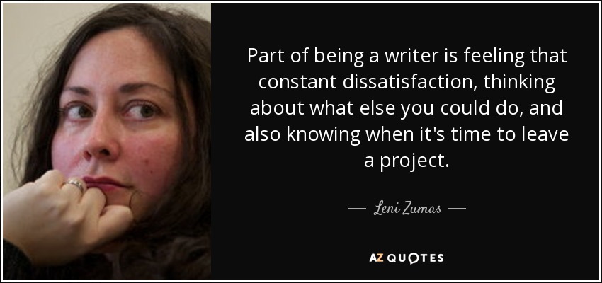 Part of being a writer is feeling that constant dissatisfaction, thinking about what else you could do, and also knowing when it's time to leave a project. - Leni Zumas