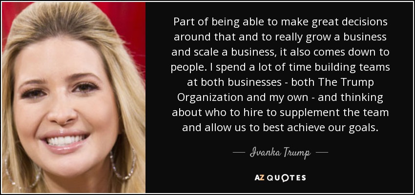 Part of being able to make great decisions around that and to really grow a business and scale a business, it also comes down to people. I spend a lot of time building teams at both businesses - both The Trump Organization and my own - and thinking about who to hire to supplement the team and allow us to best achieve our goals. - Ivanka Trump
