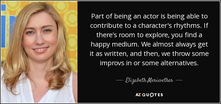 Part of being an actor is being able to contribute to a character's rhythms. If there's room to explore, you find a happy medium. We almost always get it as written, and then, we throw some improvs in or some alternatives. - Elizabeth Meriwether