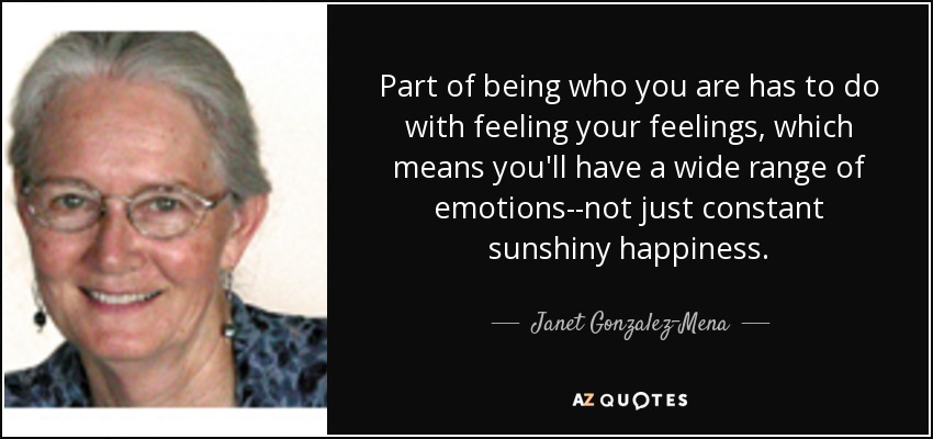 Part of being who you are has to do with feeling your feelings, which means you'll have a wide range of emotions--not just constant sunshiny happiness. - Janet Gonzalez-Mena