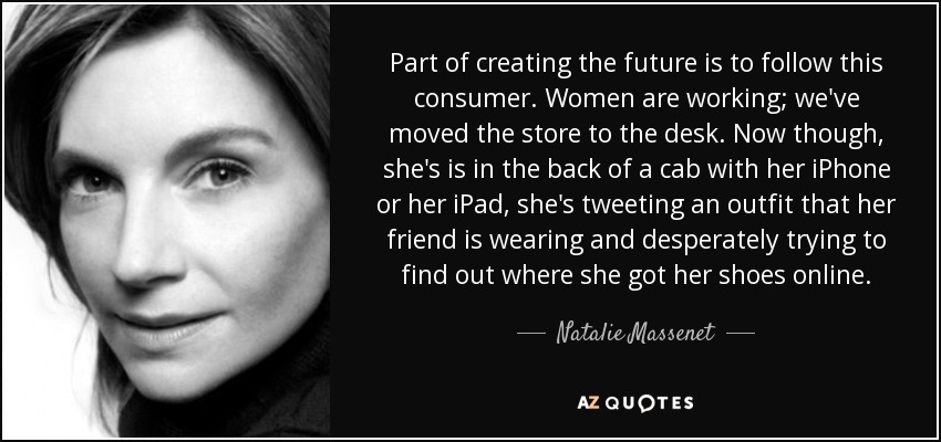 Part of creating the future is to follow this consumer. Women are working; we've moved the store to the desk. Now though, she's is in the back of a cab with her iPhone or her iPad, she's tweeting an outfit that her friend is wearing and desperately trying to find out where she got her shoes online. - Natalie Massenet