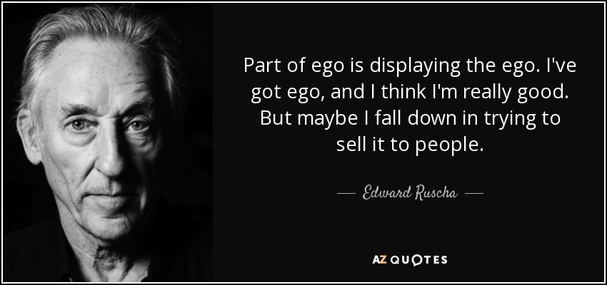Part of ego is displaying the ego. I've got ego, and I think I'm really good. But maybe I fall down in trying to sell it to people. - Edward Ruscha