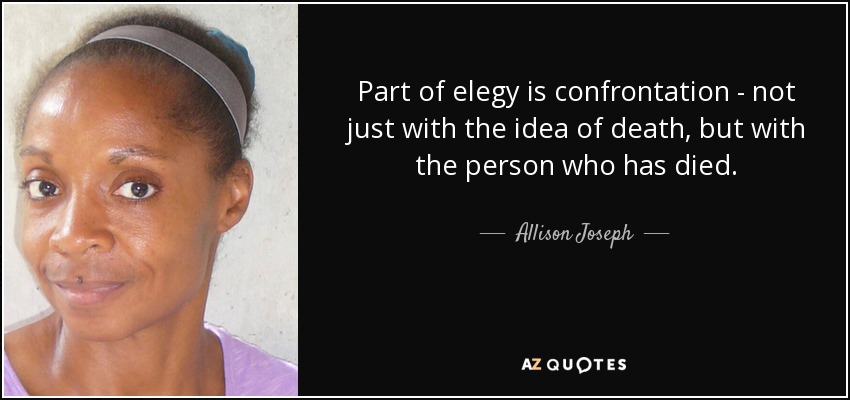 Part of elegy is confrontation - not just with the idea of death, but with the person who has died. - Allison Joseph