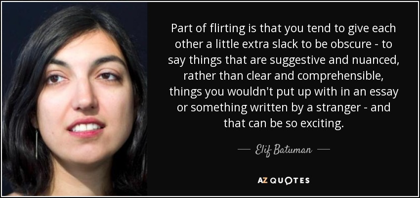Part of flirting is that you tend to give each other a little extra slack to be obscure - to say things that are suggestive and nuanced, rather than clear and comprehensible, things you wouldn't put up with in an essay or something written by a stranger - and that can be so exciting. - Elif Batuman
