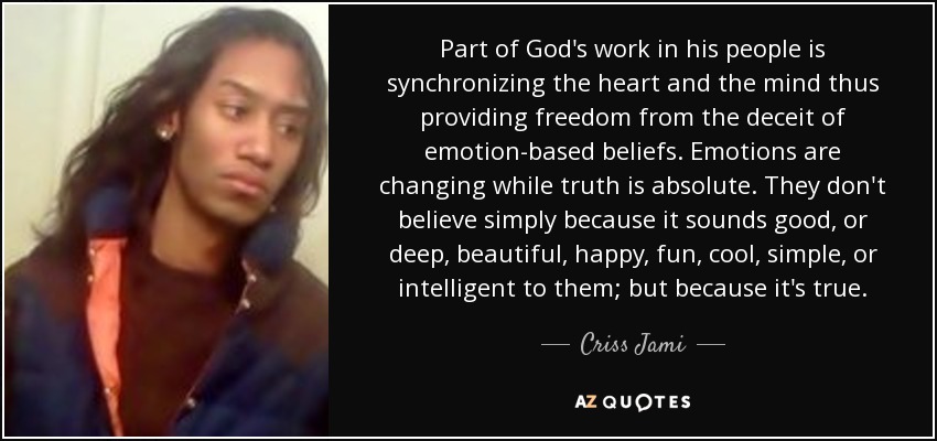 Part of God's work in his people is synchronizing the heart and the mind thus providing freedom from the deceit of emotion-based beliefs. Emotions are changing while truth is absolute. They don't believe simply because it sounds good, or deep, beautiful, happy, fun, cool, simple, or intelligent to them; but because it's true. - Criss Jami