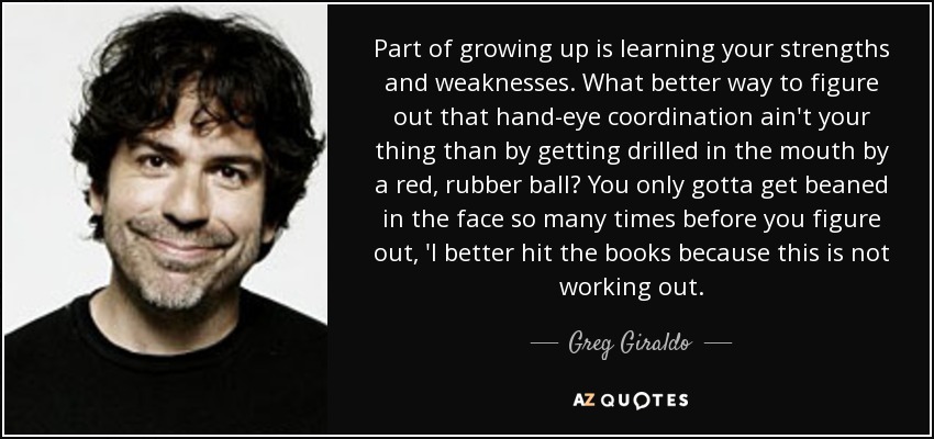 Part of growing up is learning your strengths and weaknesses. What better way to figure out that hand-eye coordination ain't your thing than by getting drilled in the mouth by a red, rubber ball? You only gotta get beaned in the face so many times before you figure out, 'I better hit the books because this is not working out. - Greg Giraldo