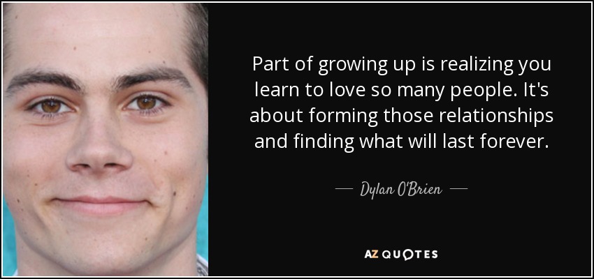 Part of growing up is realizing you learn to love so many people. It's about forming those relationships and finding what will last forever. - Dylan O'Brien