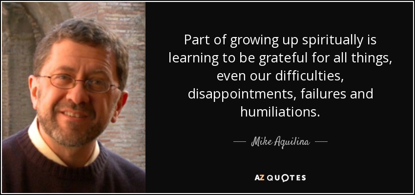 Part of growing up spiritually is learning to be grateful for all things, even our difficulties, disappointments, failures and humiliations. - Mike Aquilina