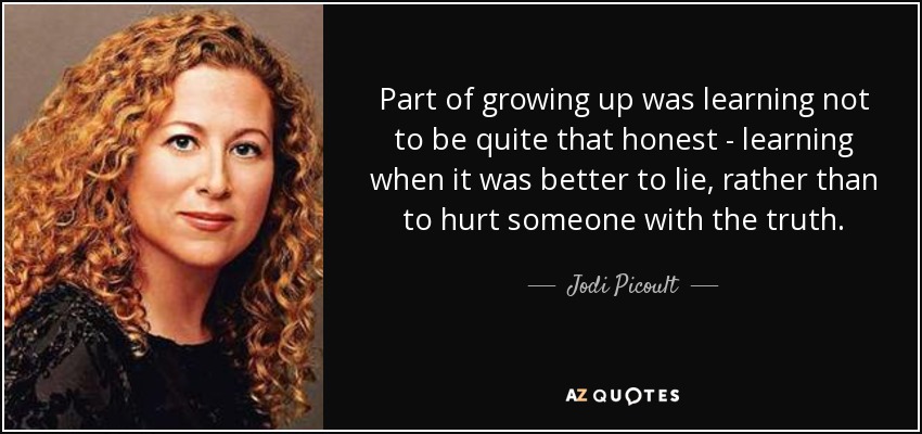 Part of growing up was learning not to be quite that honest - learning when it was better to lie, rather than to hurt someone with the truth. - Jodi Picoult