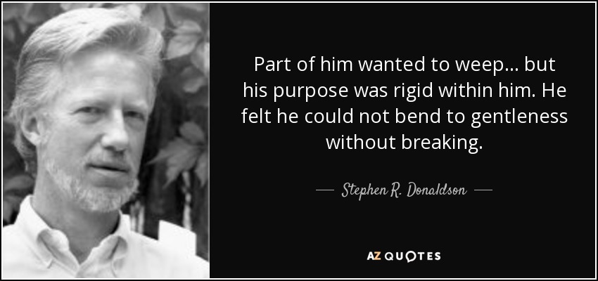 Part of him wanted to weep... but his purpose was rigid within him. He felt he could not bend to gentleness without breaking. - Stephen R. Donaldson