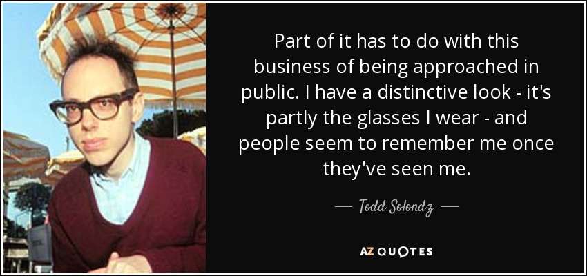 Part of it has to do with this business of being approached in public. I have a distinctive look - it's partly the glasses I wear - and people seem to remember me once they've seen me. - Todd Solondz