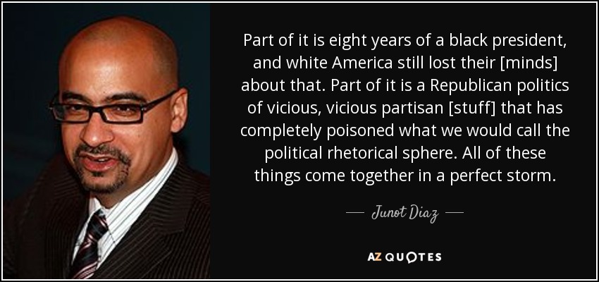 Part of it is eight years of a black president, and white America still lost their [minds] about that. Part of it is a Republican politics of vicious, vicious partisan [stuff] that has completely poisoned what we would call the political rhetorical sphere. All of these things come together in a perfect storm. - Junot Diaz
