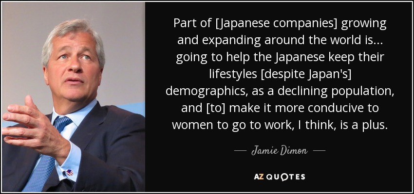 Part of [Japanese companies] growing and expanding around the world is ... going to help the Japanese keep their lifestyles [despite Japan's] demographics, as a declining population, and [to] make it more conducive to women to go to work, I think, is a plus. - Jamie Dimon
