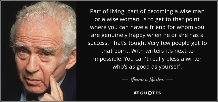 Part of living, part of becoming a wise man or a wise woman, is to get to that point where you can have a friend for whom you are genuinely happy when he or she has a success. That's tough. Very few people get to that point. With writers it's next to impossible. You can't really bless a writer who's as good as yourself. - Norman Mailer