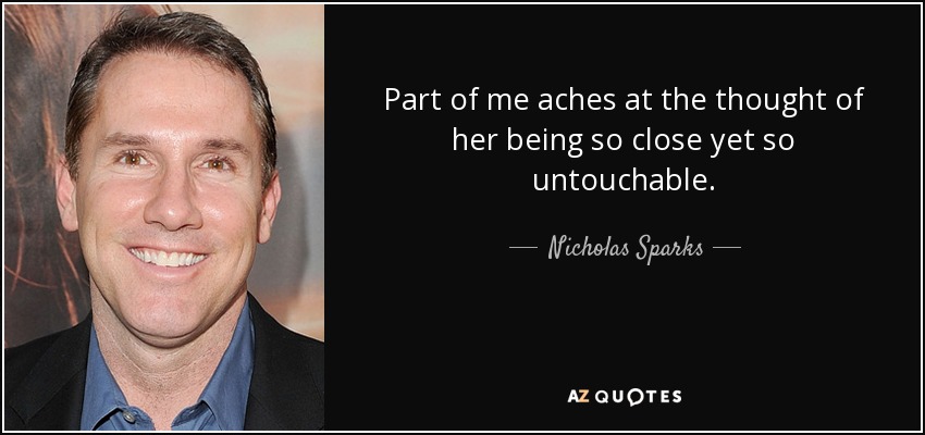 Part of me aches at the thought of her being so close yet so untouchable. - Nicholas Sparks