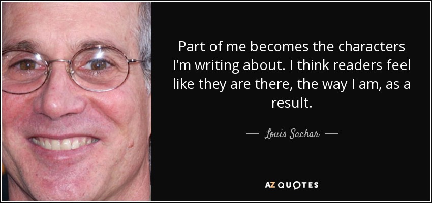 Part of me becomes the characters I'm writing about. I think readers feel like they are there, the way I am, as a result. - Louis Sachar