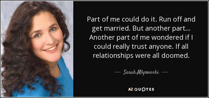 Part of me could do it. Run off and get married. But another part... Another part of me wondered if I could really trust anyone. If all relationships were all doomed. - Sarah Mlynowski