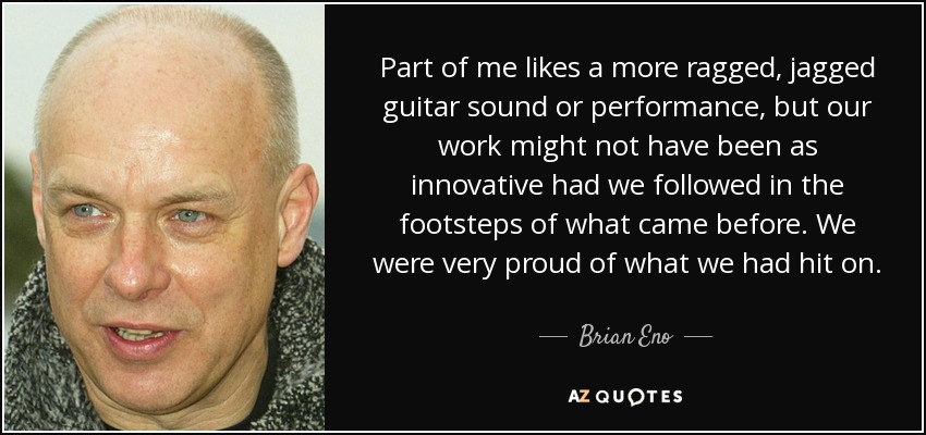 Part of me likes a more ragged, jagged guitar sound or performance, but our work might not have been as innovative had we followed in the footsteps of what came before. We were very proud of what we had hit on. - Brian Eno
