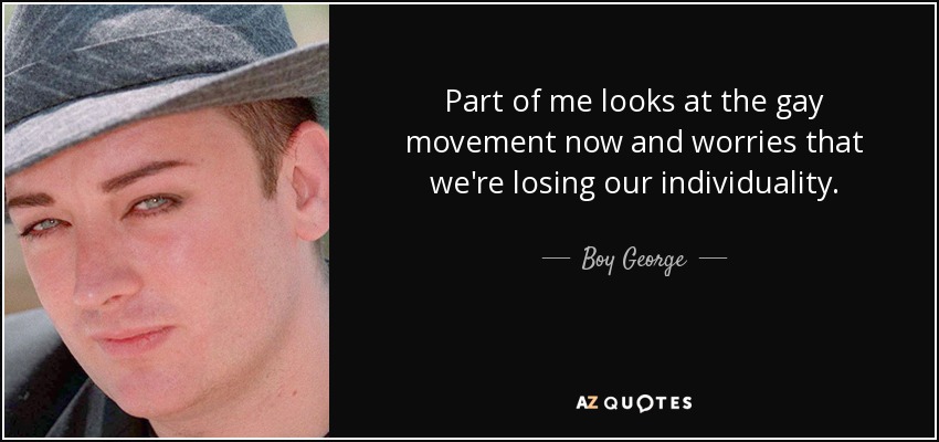 Part of me looks at the gay movement now and worries that we're losing our individuality. - Boy George