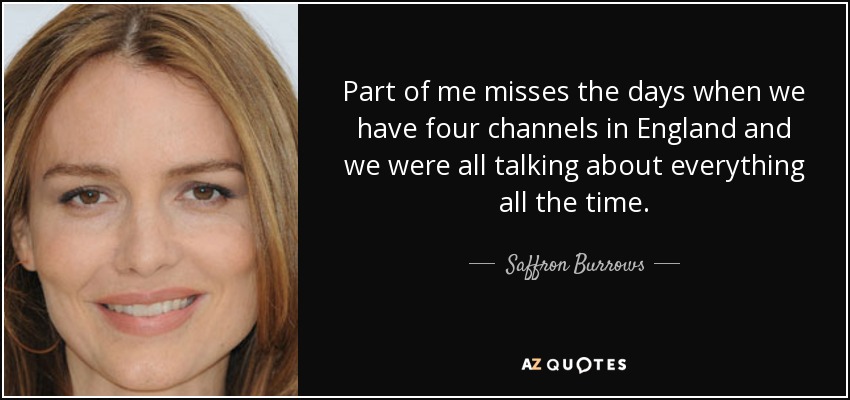 Part of me misses the days when we have four channels in England and we were all talking about everything all the time. - Saffron Burrows