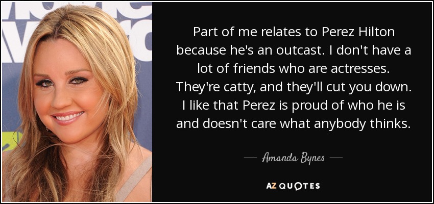 Part of me relates to Perez Hilton because he's an outcast. I don't have a lot of friends who are actresses. They're catty, and they'll cut you down. I like that Perez is proud of who he is and doesn't care what anybody thinks. - Amanda Bynes