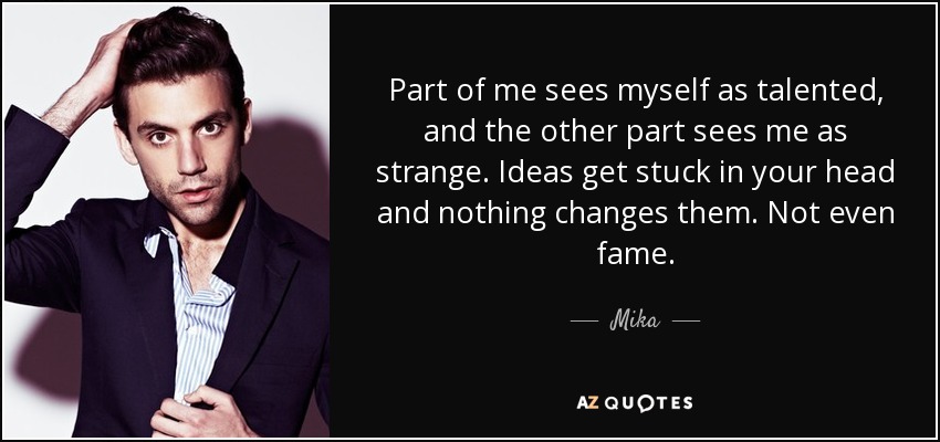 Part of me sees myself as talented, and the other part sees me as strange. Ideas get stuck in your head and nothing changes them. Not even fame. - Mika