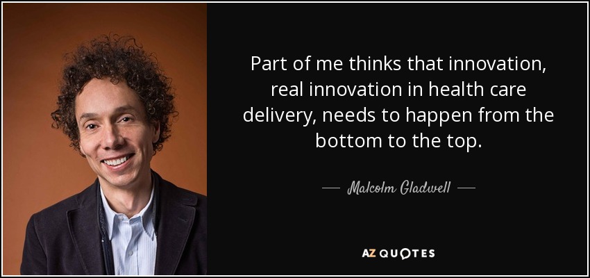 Part of me thinks that innovation, real innovation in health care delivery, needs to happen from the bottom to the top. - Malcolm Gladwell