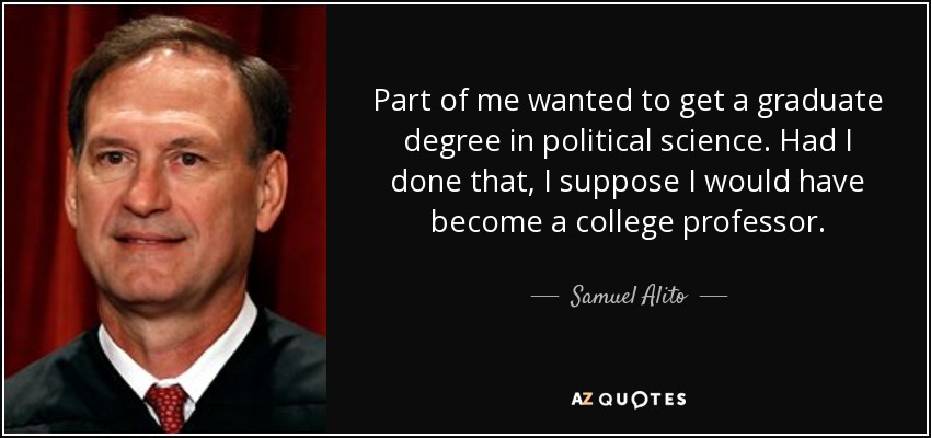 Part of me wanted to get a graduate degree in political science. Had I done that, I suppose I would have become a college professor. - Samuel Alito