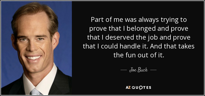 Part of me was always trying to prove that I belonged and prove that I deserved the job and prove that I could handle it. And that takes the fun out of it. - Joe Buck