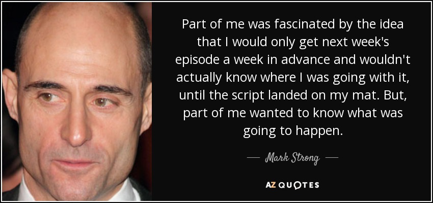 Part of me was fascinated by the idea that I would only get next week's episode a week in advance and wouldn't actually know where I was going with it, until the script landed on my mat. But, part of me wanted to know what was going to happen. - Mark Strong