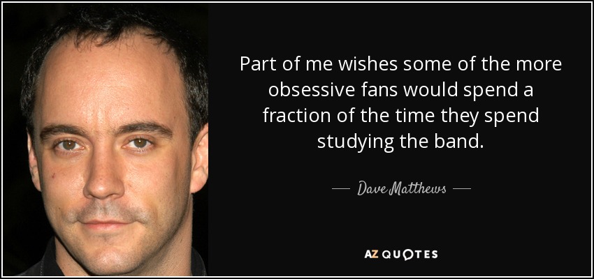 Part of me wishes some of the more obsessive fans would spend a fraction of the time they spend studying the band. - Dave Matthews
