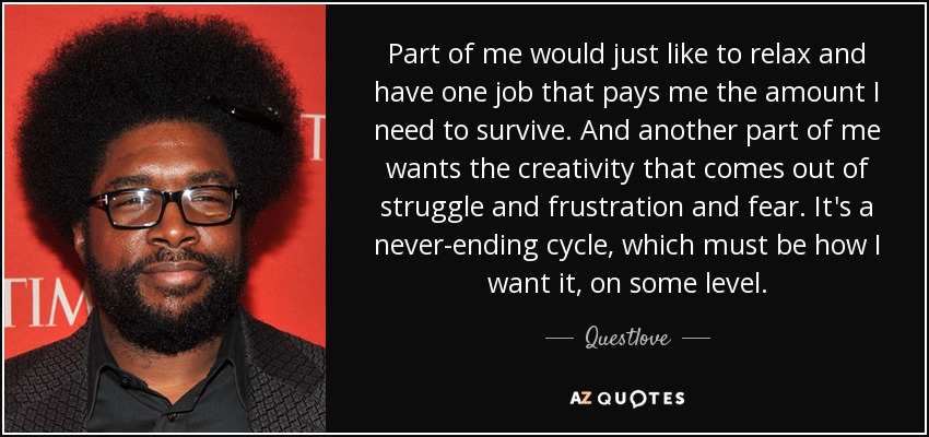 Part of me would just like to relax and have one job that pays me the amount I need to survive. And another part of me wants the creativity that comes out of struggle and frustration and fear. It's a never-ending cycle, which must be how I want it, on some level. - Questlove