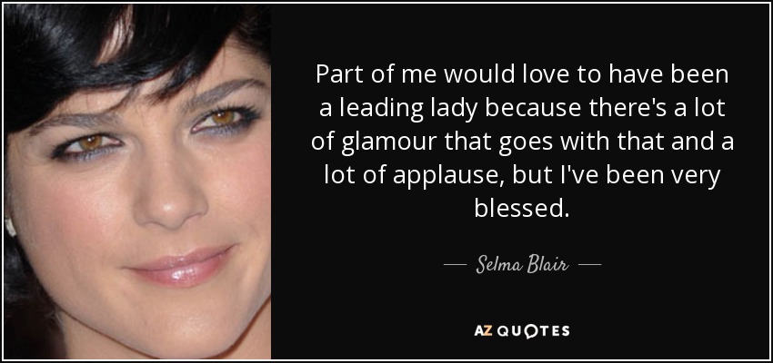 Part of me would love to have been a leading lady because there's a lot of glamour that goes with that and a lot of applause, but I've been very blessed. - Selma Blair
