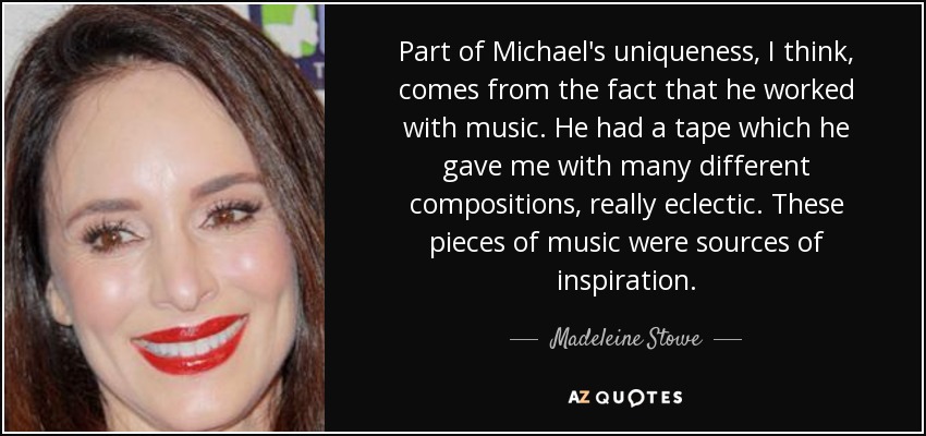 Part of Michael's uniqueness, I think, comes from the fact that he worked with music. He had a tape which he gave me with many different compositions, really eclectic. These pieces of music were sources of inspiration. - Madeleine Stowe