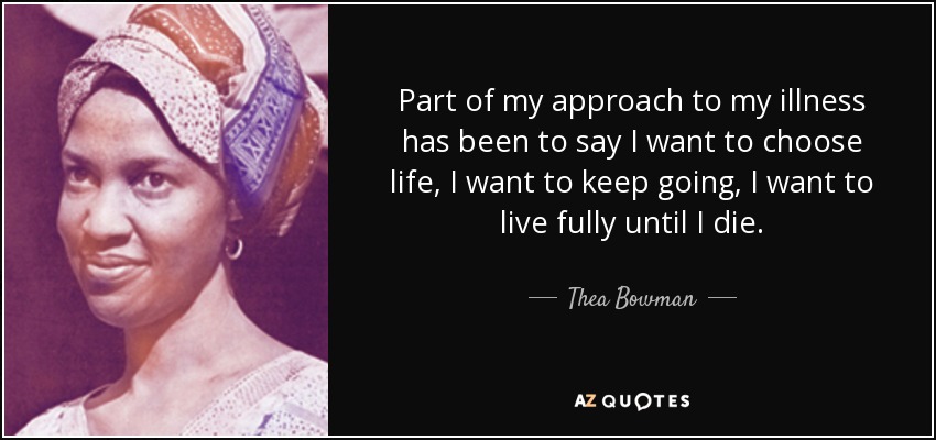 Part of my approach to my illness has been to say I want to choose life, I want to keep going, I want to live fully until I die. - Thea Bowman