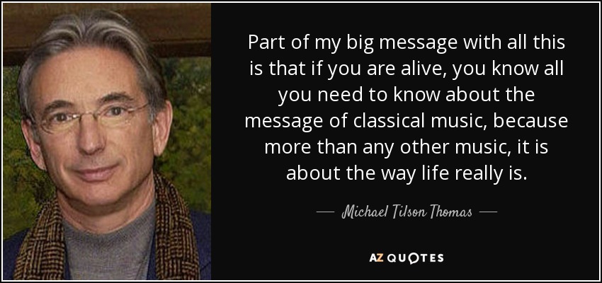 Part of my big message with all this is that if you are alive, you know all you need to know about the message of classical music, because more than any other music, it is about the way life really is. - Michael Tilson Thomas