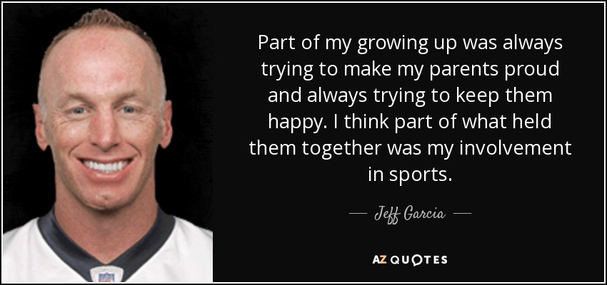 Part of my growing up was always trying to make my parents proud and always trying to keep them happy. I think part of what held them together was my involvement in sports. - Jeff Garcia