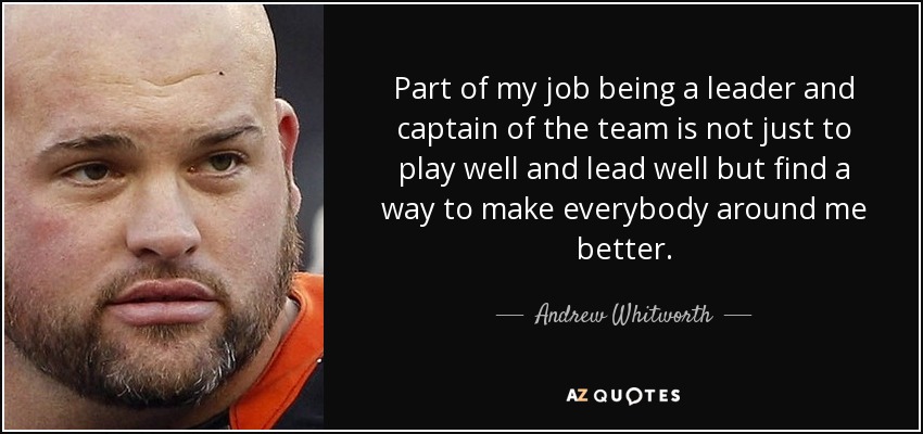 Part of my job being a leader and captain of the team is not just to play well and lead well but find a way to make everybody around me better. - Andrew Whitworth