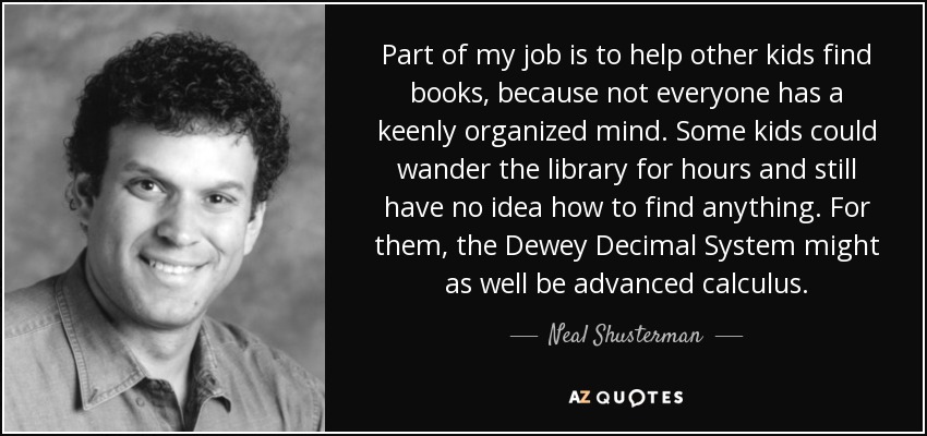 Part of my job is to help other kids find books, because not everyone has a keenly organized mind. Some kids could wander the library for hours and still have no idea how to find anything. For them, the Dewey Decimal System might as well be advanced calculus. - Neal Shusterman