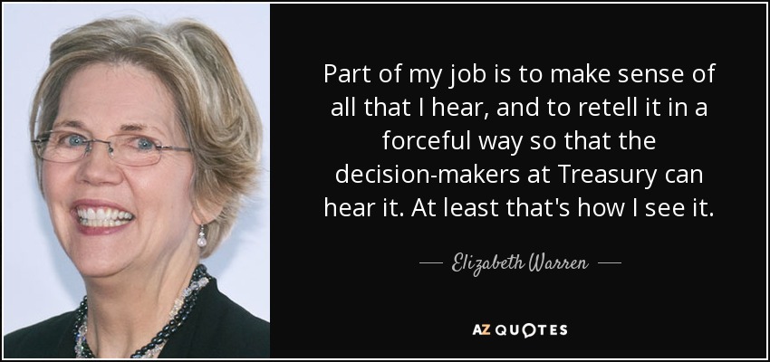 Part of my job is to make sense of all that I hear, and to retell it in a forceful way so that the decision-makers at Treasury can hear it. At least that's how I see it. - Elizabeth Warren