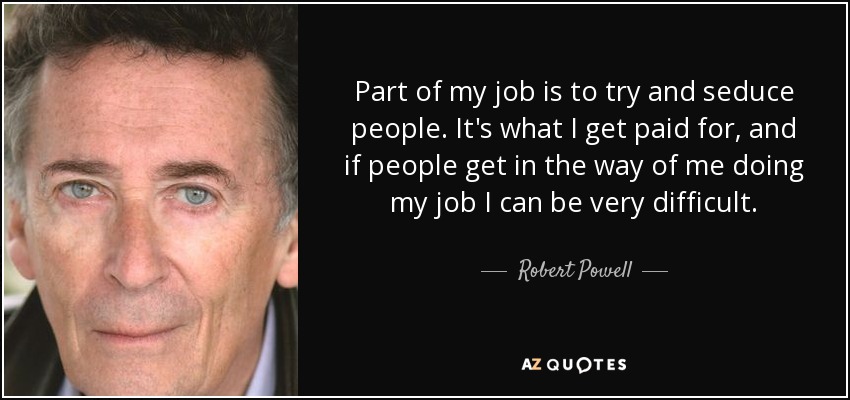 Part of my job is to try and seduce people. It's what I get paid for, and if people get in the way of me doing my job I can be very difficult. - Robert Powell