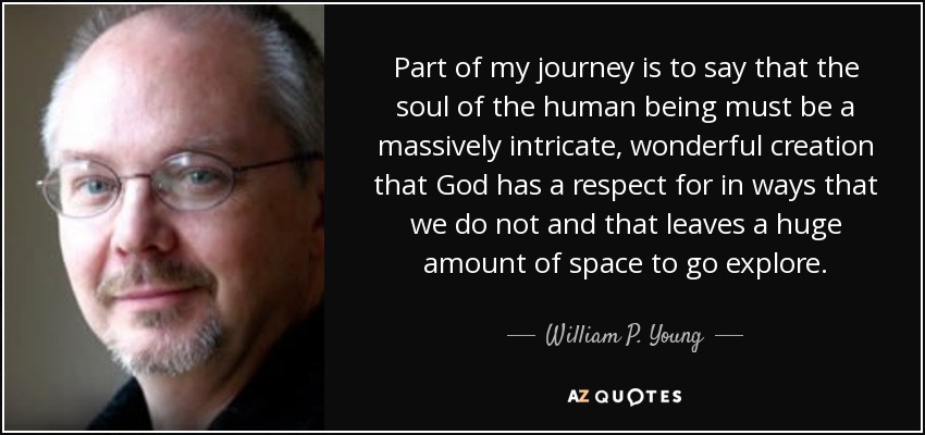 Part of my journey is to say that the soul of the human being must be a massively intricate, wonderful creation that God has a respect for in ways that we do not and that leaves a huge amount of space to go explore. - William P. Young