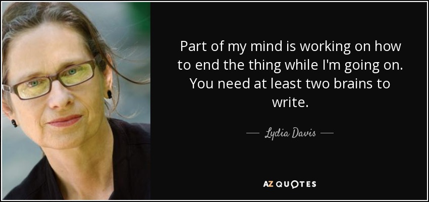 Part of my mind is working on how to end the thing while I'm going on. You need at least two brains to write. - Lydia Davis