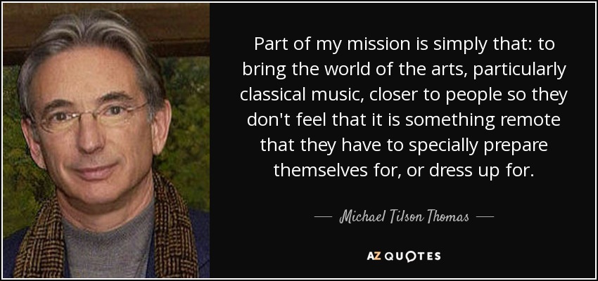 Part of my mission is simply that: to bring the world of the arts, particularly classical music, closer to people so they don't feel that it is something remote that they have to specially prepare themselves for, or dress up for. - Michael Tilson Thomas